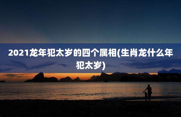 2021龙年犯太岁的四个属相(生肖龙什么年犯太岁)