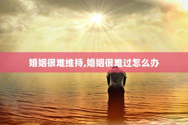 婚姻很难维持,婚姻很难过怎么办
