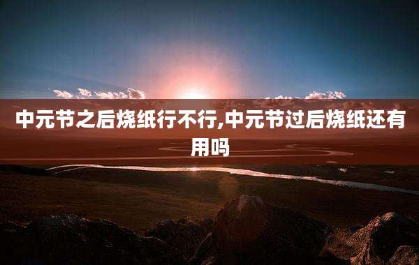 中元节之后烧纸行不行,中元节过后烧纸还有用吗