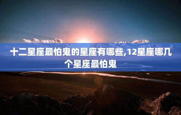 十二星座最怕鬼的星座有哪些,12星座哪几个星座最怕鬼