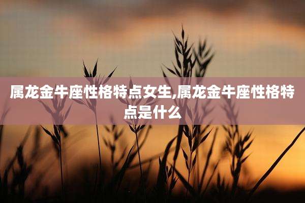 属龙金牛座性格特点女生,属龙金牛座性格特点是什么