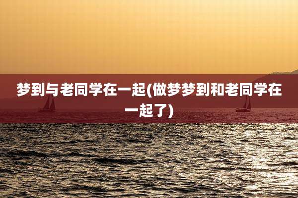 梦到与老同学在一起(做梦梦到和老同学在一起了)