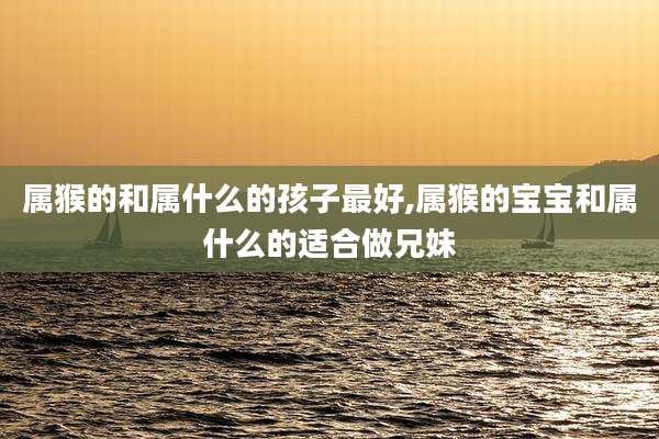 属猴的和属什么的孩子最好,属猴的宝宝和属什么的适合做兄妹