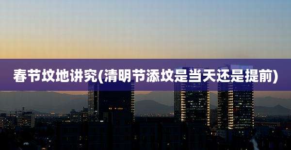 春节坟地讲究(清明节添坟是当天还是提前)