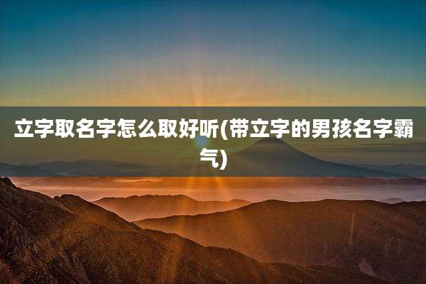 立字取名字怎么取好听(带立字的男孩名字霸气)