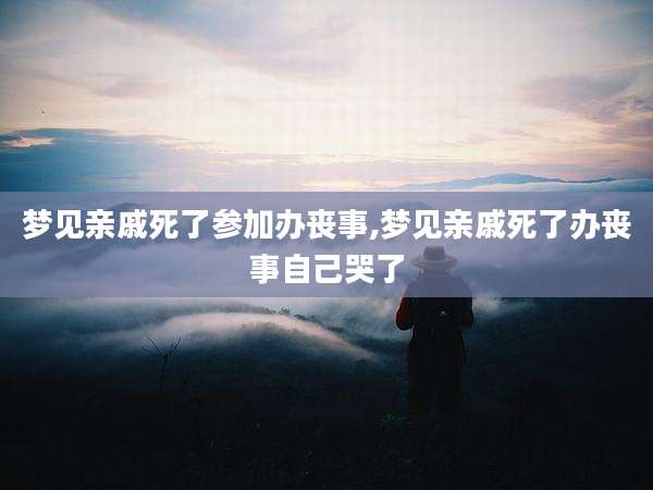 梦见亲戚死了参加办丧事,梦见亲戚死了办丧事自己哭了