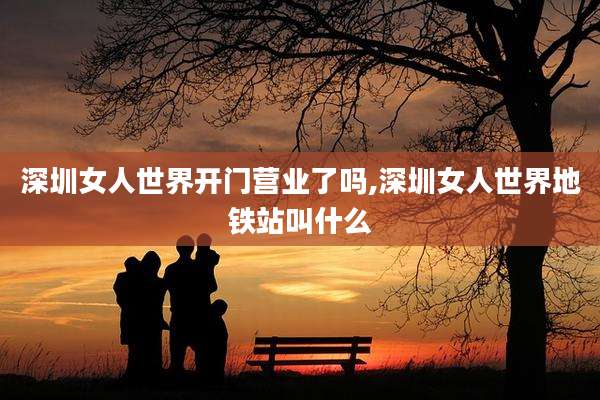 深圳女人世界开门营业了吗,深圳女人世界地铁站叫什么
