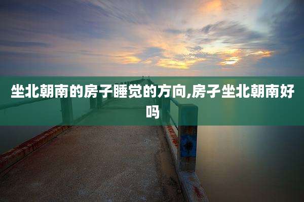 坐北朝南的房子睡觉的方向,房孑坐北朝南好吗