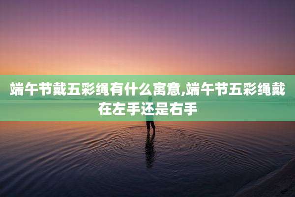 端午节戴五彩绳有什么寓意,端午节五彩绳戴在左手还是右手