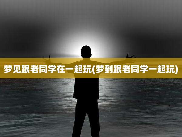 梦见跟老同学在一起玩(梦到跟老同学一起玩)