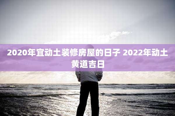 2020年宜动土装修房屋的日子 2022年动土黄道吉日