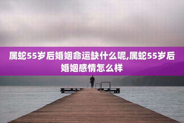 属蛇55岁后婚姻命运缺什么呢,属蛇55岁后婚姻感情怎么样