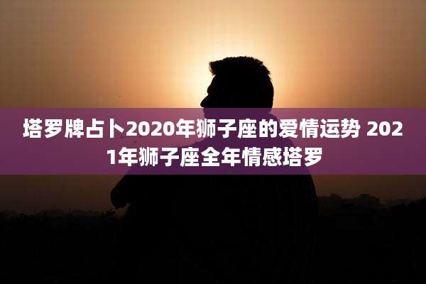 塔罗牌占卜2020年狮子座的爱情运势 2021年狮子座全年情感塔罗