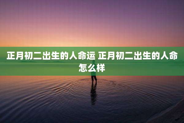 正月初二出生的人命运 正月初二出生的人命怎么样