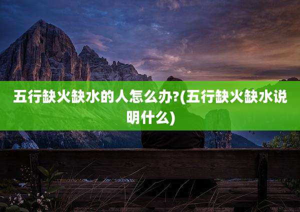 五行缺火缺水的人怎么办?(五行缺火缺水说明什么)