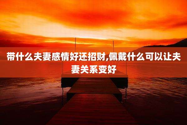 带什么夫妻感情好还招财,佩戴什么可以让夫妻关系变好