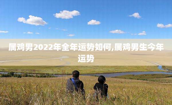 属鸡男2022年全年运势如何,属鸡男生今年运势