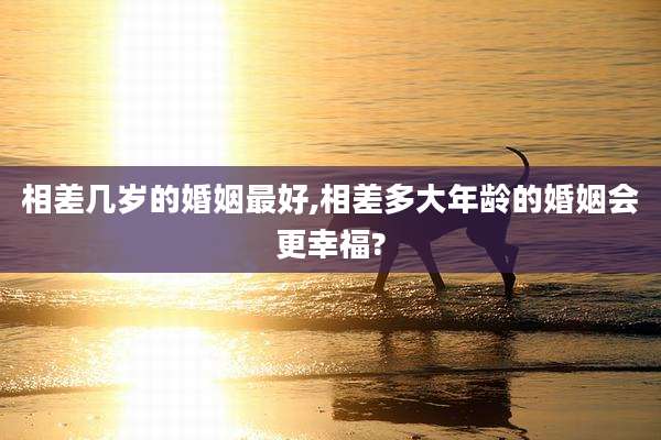 相差几岁的婚姻最好,相差多大年龄的婚姻会更幸福?