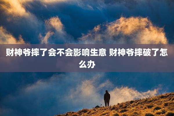 财神爷摔了会不会影响生意 财神爷摔破了怎么办