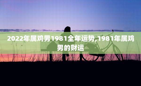2022年属鸡男1981全年运势,1981年属鸡男的财运
