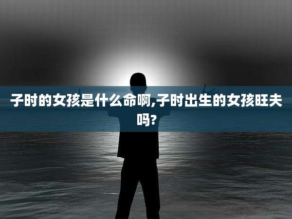 子时的女孩是什么命啊,子时出生的女孩旺夫吗?