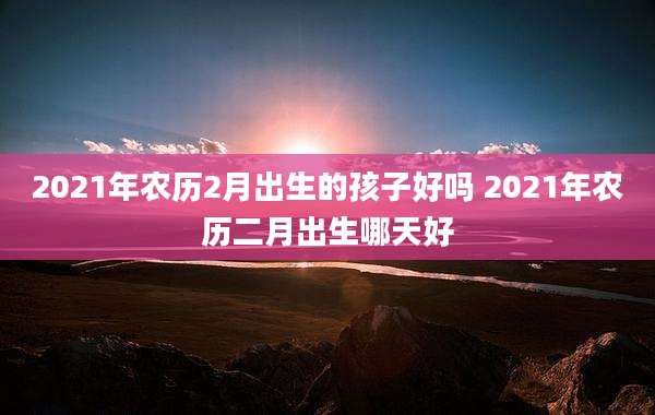2021年农历2月出生的孩子好吗 2021年农历二月出生哪天好