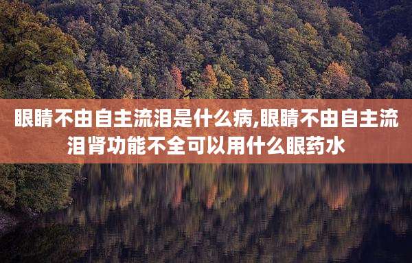 眼睛不由自主流泪是什么病,眼睛不由自主流泪肾功能不全可以用什么眼药水
