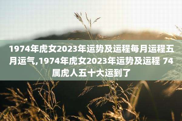 1974年虎女2023年运势及运程每月运程五月运气,1974年虎女2023年运势及运程 74属虎人五十大运到了