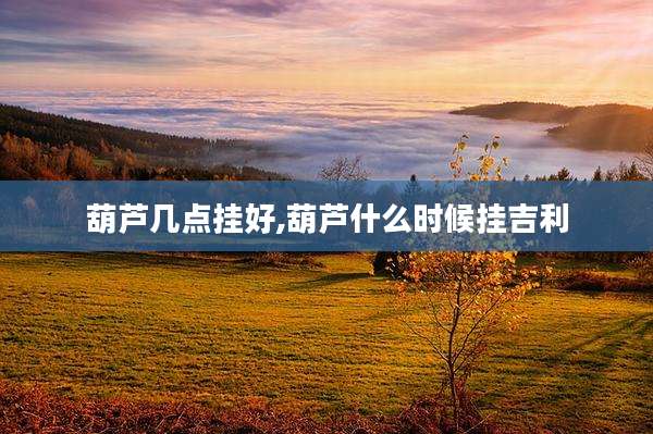 葫芦几点挂好,葫芦什么时候挂吉利