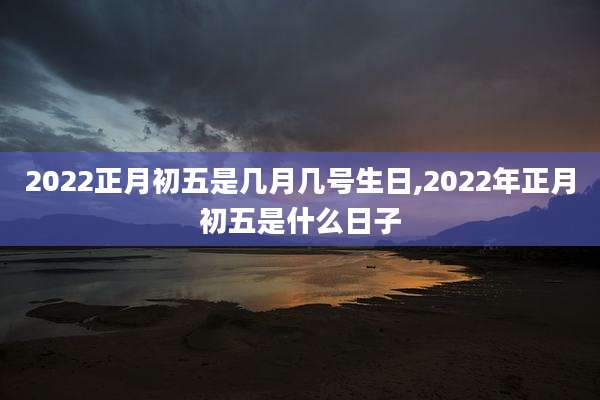 2022正月初五是几月几号生日,2022年正月初五是什么日子