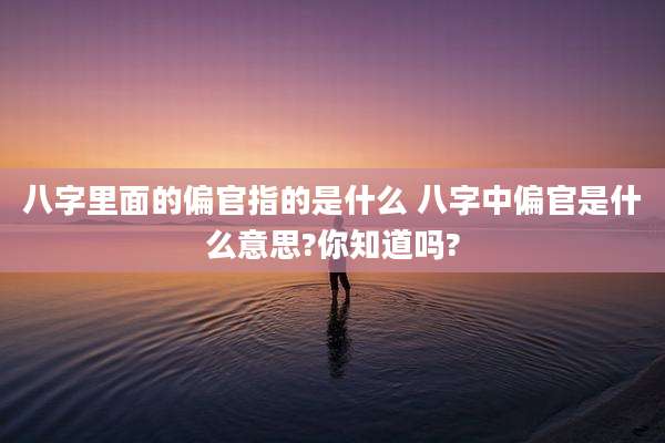 八字里面的偏官指的是什么 八字中偏官是什么意思?你知道吗?