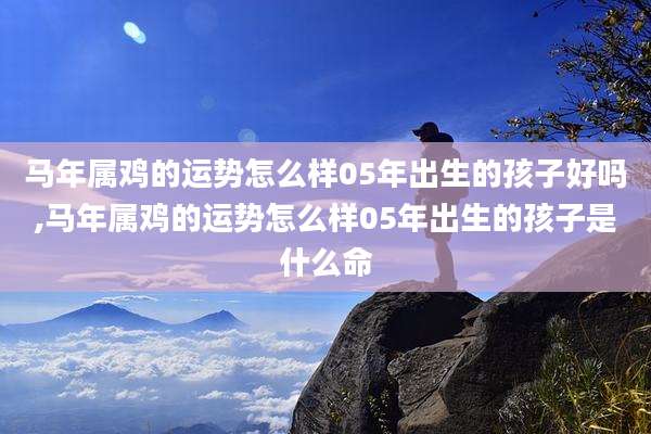 马年属鸡的运势怎么样05年出生的孩子好吗,马年属鸡的运势怎么样05年出生的孩子是什么命