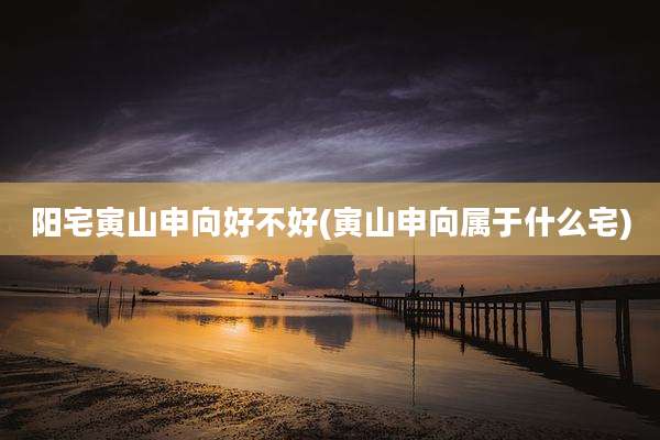 阳宅寅山申向好不好(寅山申向属于什么宅)