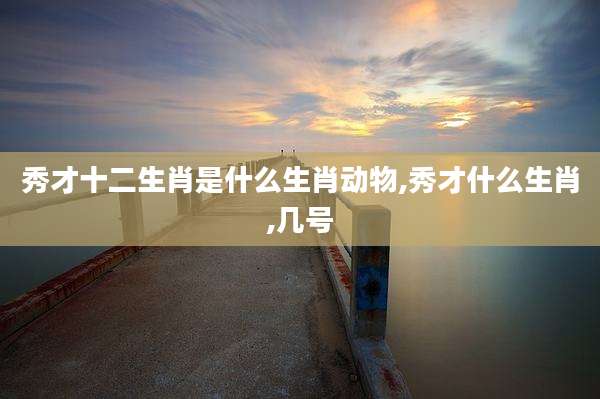 秀才十二生肖是什么生肖动物,秀才什么生肖,几号