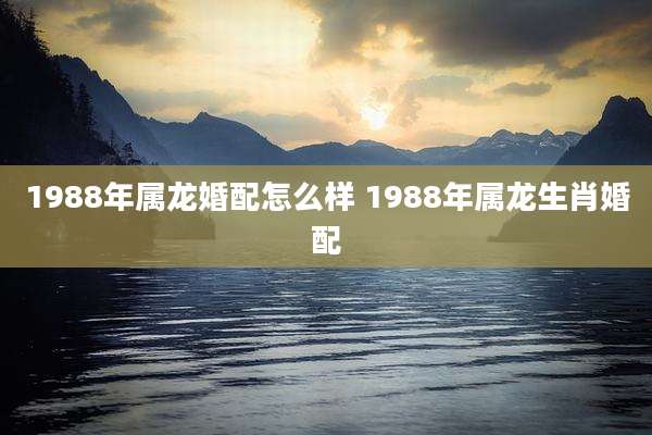 1988年属龙婚配怎么样 1988年属龙生肖婚配