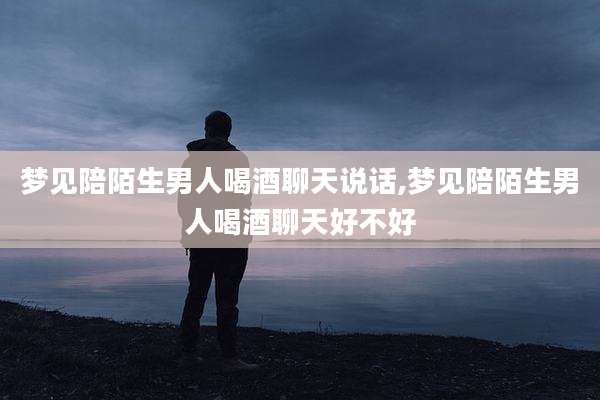 梦见陪陌生男人喝酒聊天说话,梦见陪陌生男人喝酒聊天好不好