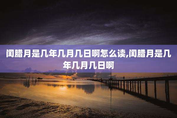 闰腊月是几年几月几日啊怎么读,闰腊月是几年几月几日啊