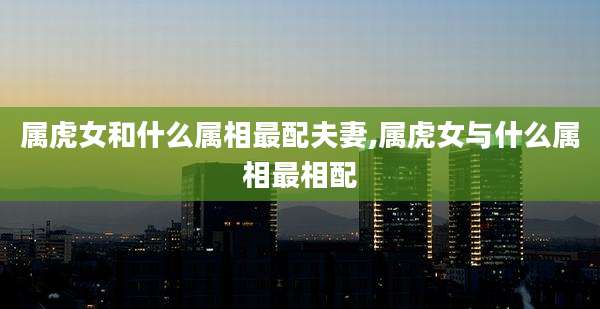 属虎女和什么属相最配夫妻,属虎女与什么属相最相配