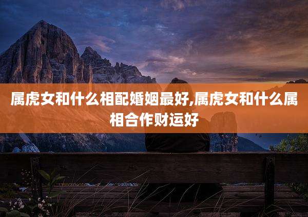 属虎女和什么相配婚姻最好,属虎女和什么属相合作财运好