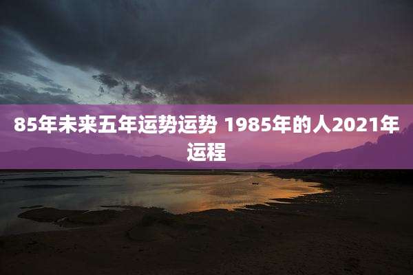 85年未来五年运势运势 1985年的人2021年运程