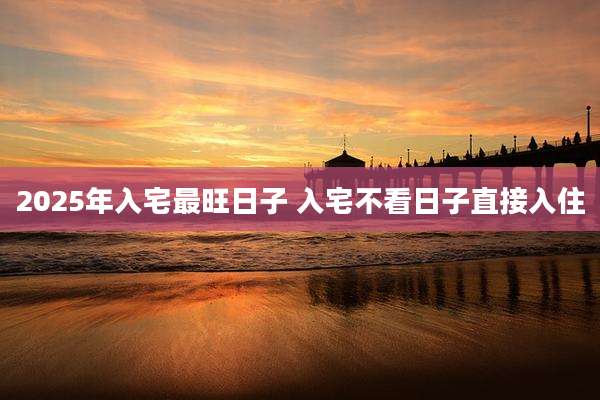 2025年入宅最旺日子 入宅不看日子直接入住