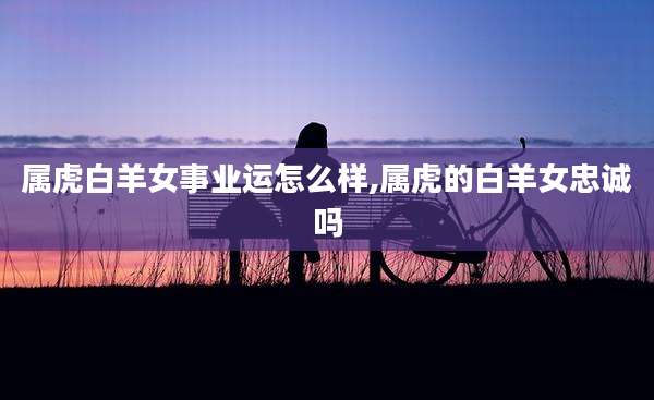 属虎白羊女事业运怎么样,属虎的白羊女忠诚吗