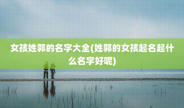 女孩姓郭的名字大全(姓郭的女孩起名起什么名字好呢)