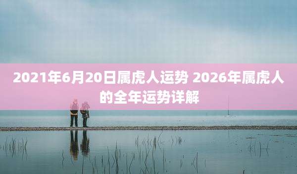2021年6月20日属虎人运势 2026年属虎人的全年运势详解