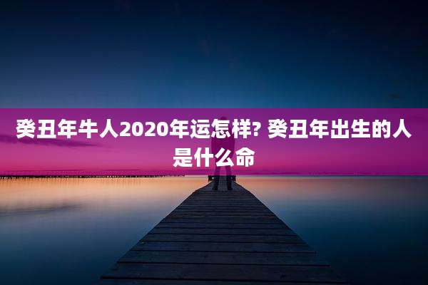 癸丑年牛人2020年运怎样? 癸丑年出生的人是什么命