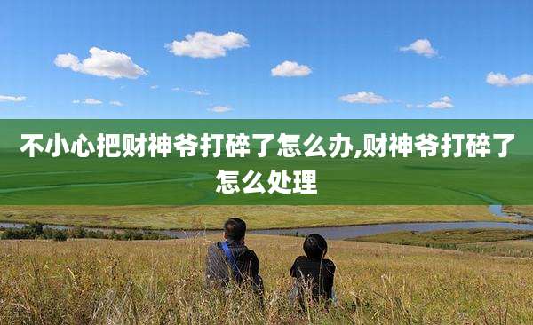 不小心把财神爷打碎了怎么办,财神爷打碎了怎么处理