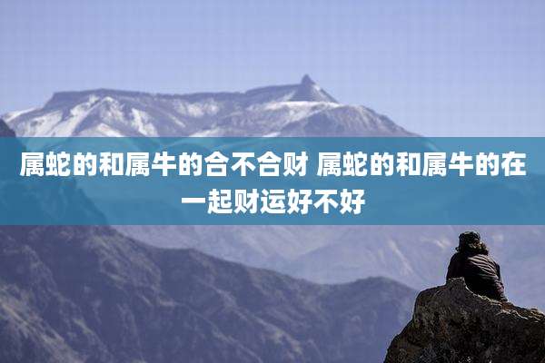 属蛇的和属牛的合不合财 属蛇的和属牛的在一起财运好不好