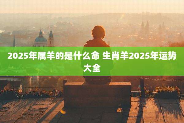 2025年属羊的是什么命 生肖羊2025年运势大全