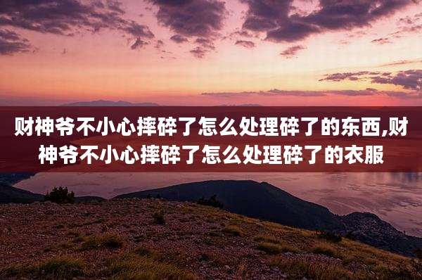 财神爷不小心摔碎了怎么处理碎了的东西,财神爷不小心摔碎了怎么处理碎了的衣服