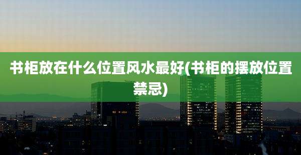 书柜放在什么位置风水最好(书柜的摆放位置禁忌)